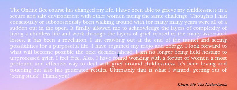 The Online B course has changed my life. I have been able to grieve my childlessness in a secure and safe environment with other women facing the same challenge. Thoughts I had consciously or subconsciously been walking around with for many many years were all of a sudden out in the open. It finally allowed me to acknowledge the layers of complexity of living a childless life and work through the layers of grief related to the many losses associated. Working through the grief has been a revelation. I am crawling out at the end of the tunnel and seeing possibilities for a purposeful life. I have regained my mojo and energy. I look forward to what will become possible the next decades ahead. I am no longer being held hostage to unprocessed grief. I feel free. You have been an absolutely amazing support through this. I feel very grateful to have been able to gain insights through your wisdom. Also, I have found working with a forum of women a most profound and effective way to deal with grief around childlessness. It’s been loving and touching but also has generated results as in moving forward on the journey of processing grief. Ultimately that is what I wanted, getting out of ‘being stuck’. Thank you!
