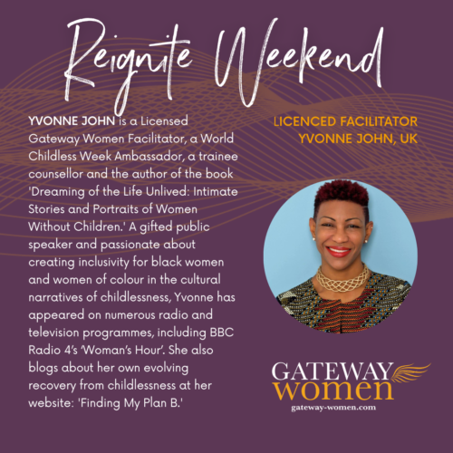 YVONNE JOHN is a Licensed Gateway Women Facilitator, a World Childless Week Ambassador, a trainee counsellor and the author of the book 'Dreaming of the Life Unlived: Intimate Stories and Portraits of Women Without Children.' A gifted public speaker and passionate about creating inclusivity for black women and women of colour in the cultural narratives of childlessness, Yvonne has appeared on numerous radio and television programmes, including BBC Radio 4’s ‘Woman’s Hour’. She also blogs about her own evolving recovery from childlessness at her website: 'Finding My Plan B.'