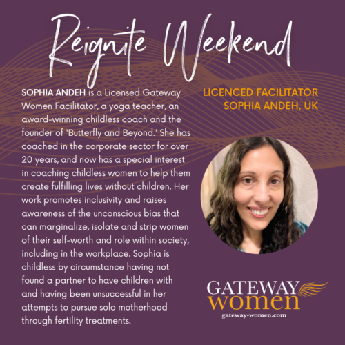 SOPHIA ANDEH is a Licensed Gateway Women Facilitator, a yoga teacher, an award-winning childless coach and the founder of 'Butterfly and Beyond.' She has coached in the corporate sector for over 20 years, and now has a special interest in coaching childless women to help them create fulfilling lives without children. Her work promotes inclusivity and raises awareness of the unconscious bias that can marginalize, isolate and strip women of their self-worth and role within society, including in the workplace. Sophia is childless by circumstance having not found a partner to have children with and having been unsuccessful in her attempts to pursue solo motherhood through fertility treatments. 