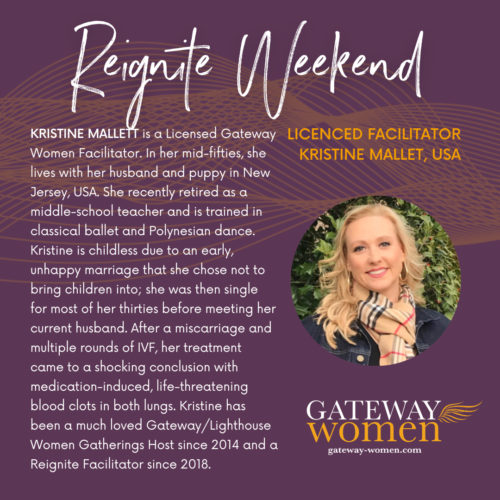 KRISTINE MALLETT is a Licensed Gateway Women Facilitator. In her mid-fifties, she lives with her husband and puppy in New Jersey, USA. She recently retired as a middle-school teacher and is trained in classical ballet and Polynesian dance. Kristine is childless due to an early, unhappy marriage that she chose not to bring children into; she was then single for most of her thirties before meeting her current husband. After a miscarriage and multiple rounds of IVF, her treatment came to a shocking conclusion with medication-induced, life-threatening blood clots in both lungs. Kristine has been a much loved Gateway/Lighthouse Women Gatherings Host since 2014 and a Reignite Facilitator since 2018.