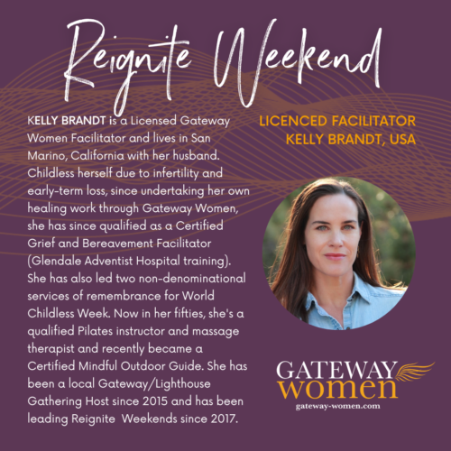 KELLY BRANDT is a Licensed Gateway Women Facilitator and lives in San Marino, California with her husband. Childless herself due to infertility and early-term loss, since undertaking her own healing work through Gateway Women, she has since qualified as a Certified Grief and Bereavement Facilitator (Glendale Adventist Hospital training). She has also led two non-denominational services of remembrance for World Childless Week. Now in her fifties, she's a qualified Pilates instructor and massage therapist and recently became a Certified Mindful Outdoor Guide. She has been a local Gateway/Lighthouse Gathering Host since 2015 and has been leading Reignite Weekends since 2017. 