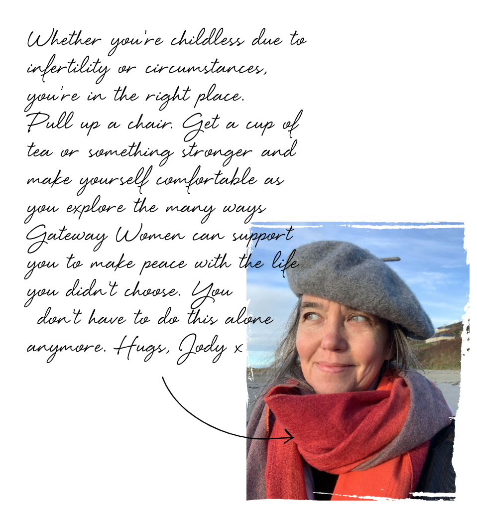 Whether you're childless due to infertility or circumstances, you're in the right place. Pull up a chair. Get a cup of tea or something stronger and make yourself comfortable as you explore the many ways Gateway Women can support you to make peace with the life you didn't choose. You don't have to do this alone anymore. Hugs, Jody x